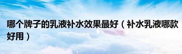 哪个牌子的乳液补水效果最好（补水乳液哪款好用）