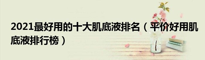 2021最好用的十大肌底液排名（平价好用肌底液排行榜）