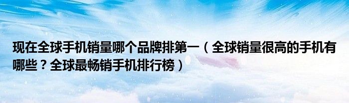 现在全球手机销量哪个品牌排第一（全球销量很高的手机有哪些？全球最畅销手机排行榜）