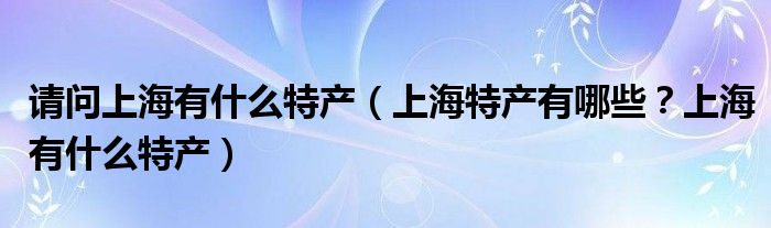请问上海有什么特产（上海特产有哪些？上海有什么特产）