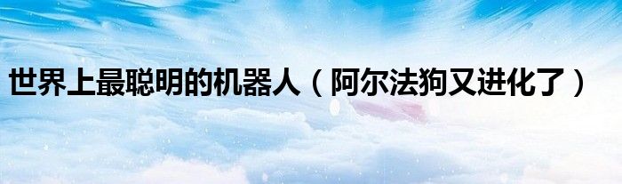 世界上最聪明的机器人（阿尔法狗又进化了）