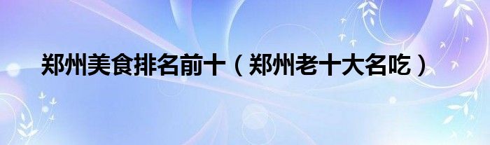 郑州美食排名前十（郑州老十大名吃）
