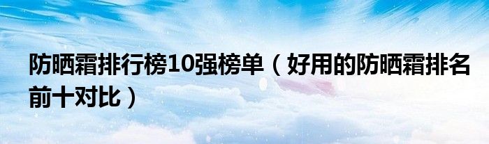 防晒霜排行榜10强榜单（好用的防晒霜排名前十对比）