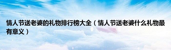 情人节送老婆的礼物排行榜大全（情人节送老婆什么礼物最有意义）
