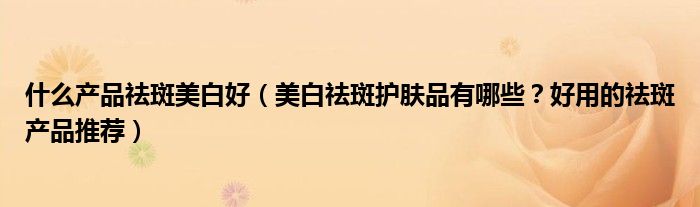 什么产品祛斑美白好（美白祛斑护肤品有哪些？好用的祛斑产品推荐）