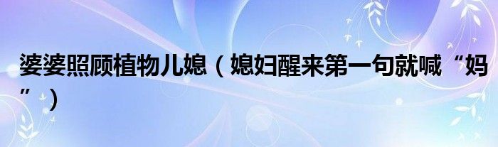 婆婆照顾植物儿媳（媳妇醒来第一句就喊“妈”）