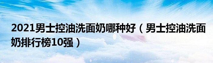 2021男士控油洗面奶哪种好（男士控油洗面奶排行榜10强）