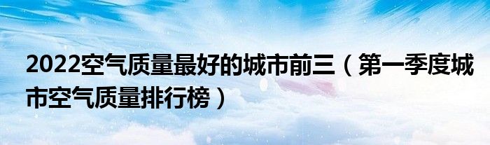 2022空气质量最好的城市前三（第一季度城市空气质量排行榜）