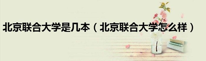 北京联合大学是几本（北京联合大学怎么样）