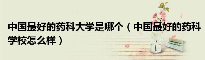 中国最好的药科大学是哪个（中国最好的药科学校怎么样）