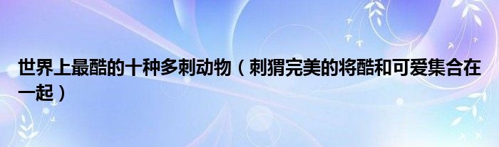 世界上最酷的十种多刺动物（刺猬完美的将酷和可爱集合在一起）