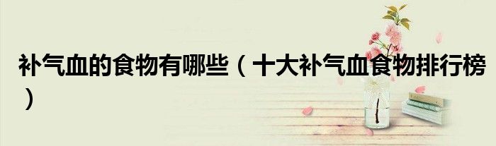补气血的食物有哪些（十大补气血食物排行榜）