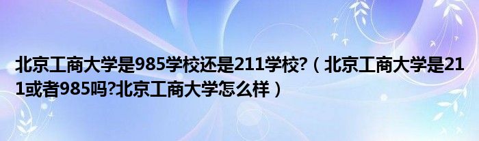 北京工商大学是985学校还是211学校?（北京工商大学是211或者985吗?北京工商大学怎么样）