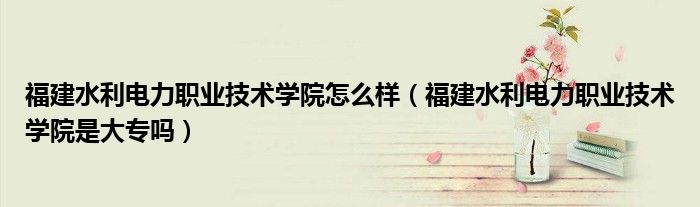 福建水利电力职业技术学院怎么样（福建水利电力职业技术学院是大专吗）