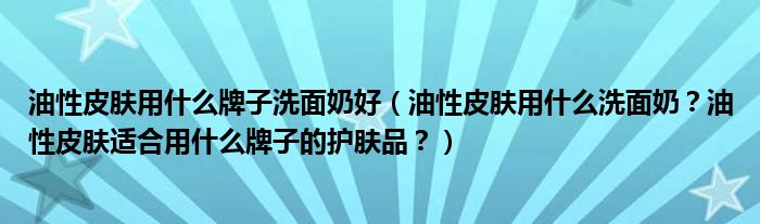油性皮肤用什么牌子洗面奶好（油性皮肤用什么洗面奶？油性皮肤适合用什么牌子的护肤品？）