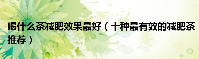 喝什么茶减肥效果最好（十种最有效的减肥茶推荐）