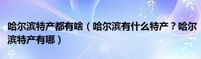 哈尔滨特产都有啥（哈尔滨有什么特产？哈尔滨特产有哪）