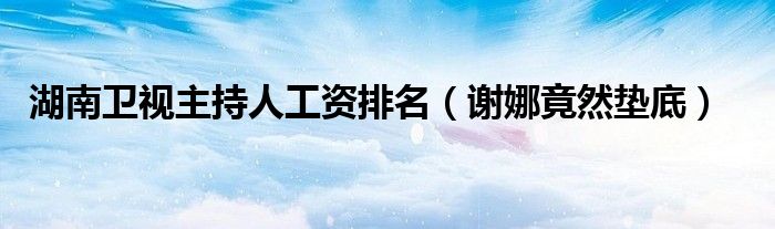 湖南卫视主持人工资排名（谢娜竟然垫底）