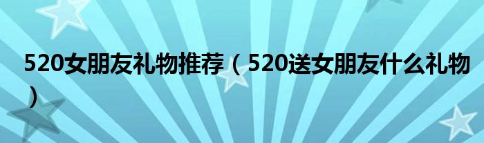 520女朋友礼物推荐（520送女朋友什么礼物）