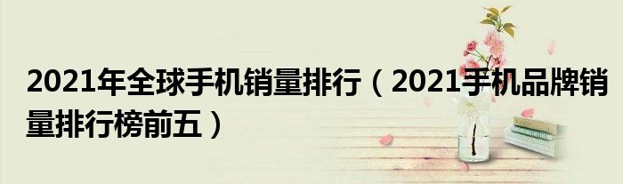 2021年全球手机销量排行（2021手机品牌销量排行榜前五）