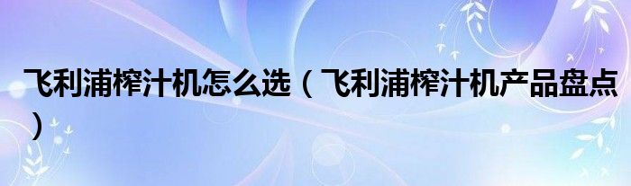 飞利浦榨汁机怎么选（飞利浦榨汁机产品盘点）