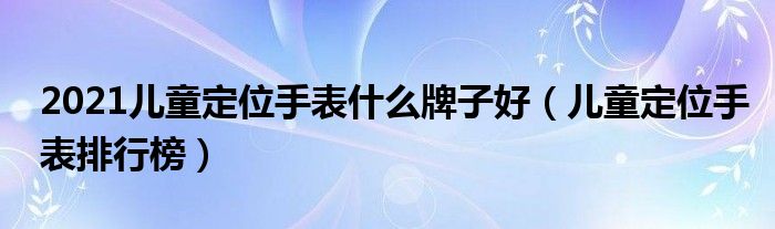 2021儿童定位手表什么牌子好（儿童定位手表排行榜）