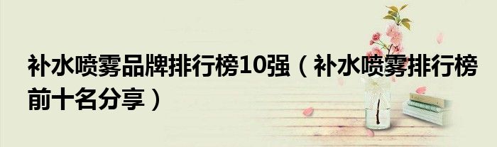 补水喷雾品牌排行榜10强（补水喷雾排行榜前十名分享）