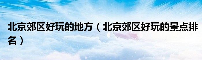 北京郊区好玩的地方（北京郊区好玩的景点排名）
