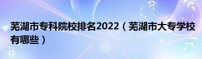 芜湖市专科院校排名2022（芜湖市大专学校有哪些）
