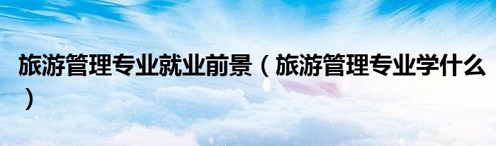 旅游管理专业就业前景（旅游管理专业学什么）