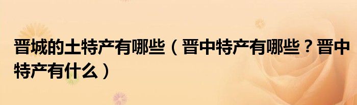 晋城的土特产有哪些（晋中特产有哪些？晋中特产有什么）