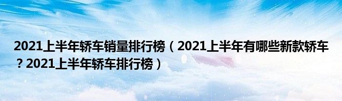 2021上半年轿车销量排行榜（2021上半年有哪些新款轿车？2021上半年轿车排行榜）