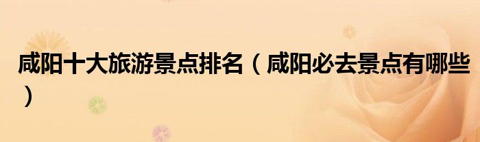 咸阳十大旅游景点排名（咸阳必去景点有哪些）