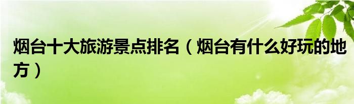 烟台十大旅游景点排名（烟台有什么好玩的地方）