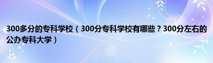 300多分的专科学校（300分专科学校有哪些？300分左右的公办专科大学）
