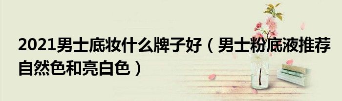 2021男士底妆什么牌子好（男士粉底液推荐自然色和亮白色）