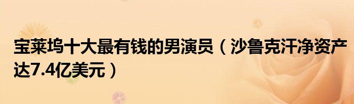 宝莱坞十大最有钱的男演员（沙鲁克汗净资产达7.4亿美元）