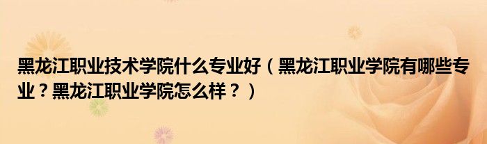 黑龙江职业技术学院什么专业好（黑龙江职业学院有哪些专业？黑龙江职业学院怎么样？）