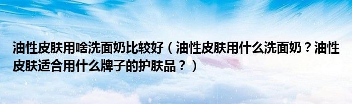 油性皮肤用啥洗面奶比较好（油性皮肤用什么洗面奶？油性皮肤适合用什么牌子的护肤品？）