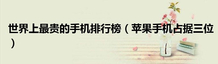 世界上最贵的手机排行榜（苹果手机占据三位）