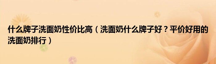 什么牌子洗面奶性价比高（洗面奶什么牌子好？平价好用的洗面奶排行）