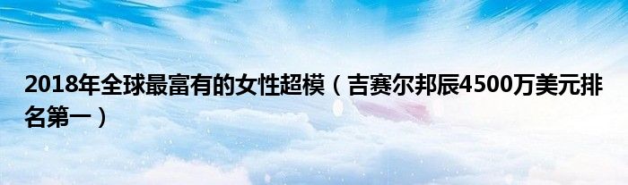 2018年全球最富有的女性超模（吉赛尔邦辰4500万美元排名第一）