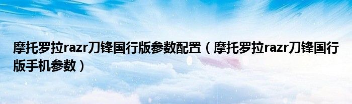 摩托罗拉razr刀锋国行版参数配置（摩托罗拉razr刀锋国行版手机参数）