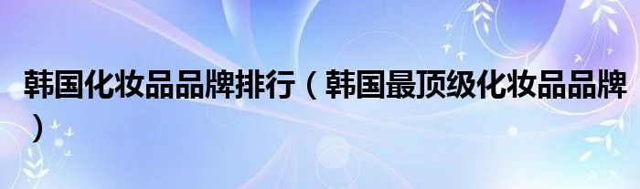 韩国化妆品品牌排行（韩国最顶级化妆品品牌）