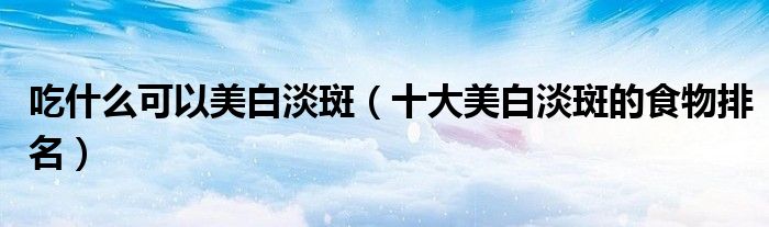 吃什么可以美白淡斑（十大美白淡斑的食物排名）