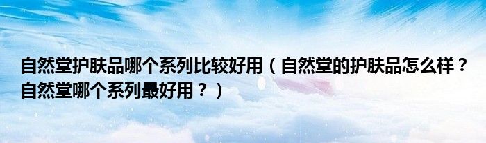 自然堂护肤品哪个系列比较好用（自然堂的护肤品怎么样？自然堂哪个系列最好用？）