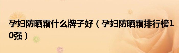 孕妇防晒霜什么牌子好（孕妇防晒霜排行榜10强）