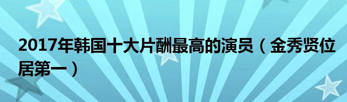 2017年韩国十大片酬最高的演员（金秀贤位居第一）