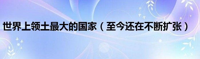 世界上领土最大的国家（至今还在不断扩张）