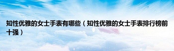 知性优雅的女士手表有哪些（知性优雅的女士手表排行榜前十强）